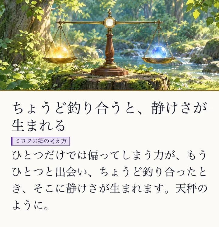 切り株の上の天秤の両側に、金と青の光の玉がのり、水平に釣り合っている絵|ゼロ磁場のたとえ。ちょうど釣り合うと、静けさが生まれる。ひとつだけでは偏ってしまう力が、もうひとつと出会い、ちょうど釣り合ったとき、そこに静けさが生まれます。天秤のように。