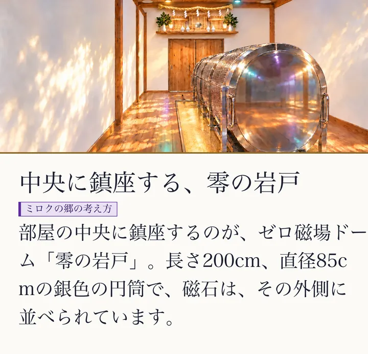 自然な光に照らされた零磁場神殿を横から見た完成イメージ。奥に神棚と杉の引き戸、中央に銀色の円筒の零の岩戸。円筒の外側に磁石が並ぶ|ゼロ磁場ドーム。中央に鎮座する、零の岩戸。部屋の中央に鎮座するのが、ゼロ磁場ドーム「零の岩戸」。長さ200cm、直径85cmの銀色の円筒で、磁石は、その外側に並べられています。